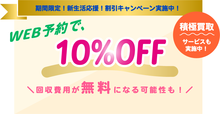 期間限定！新生活応援！割引キャンペーン実施中！　WEB予約で、10％OFF　積極買取サービスも実施中！　回収費用が無料になる可能性も！